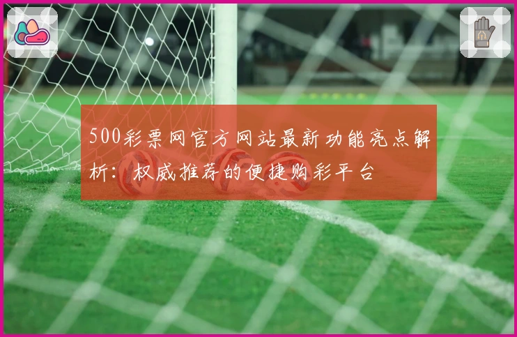 500彩票网官方网站最新功能亮点解析：权威推荐的便捷购彩平台