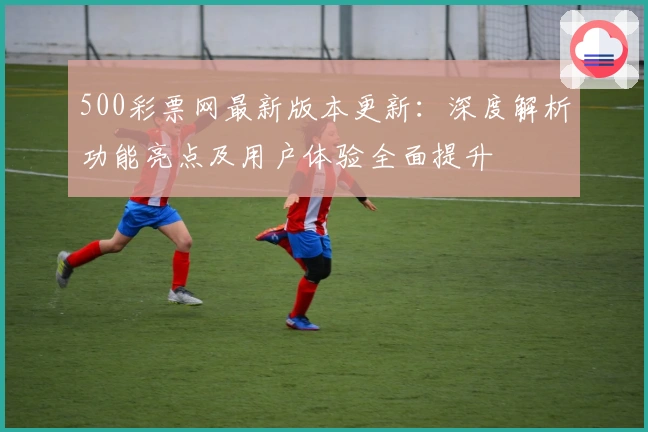 500彩票网最新版本更新：深度解析功能亮点及用户体验全面提升