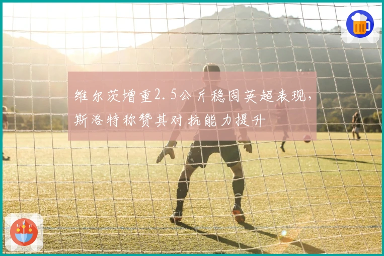 维尔茨增重2.5公斤稳固英超表现，斯洛特称赞其对抗能力提升