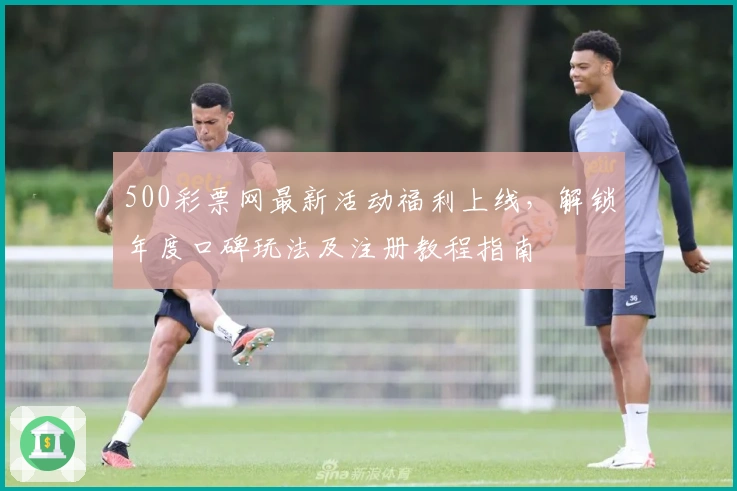 500彩票网最新活动福利上线,解锁年度口碑玩法及注册教程指南