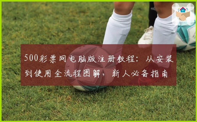 500彩票网电脑版注册教程:从安装到使用全流程图解,新人必备指南