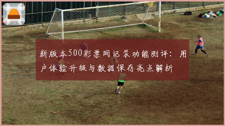 新版本500彩票网记录功能测评:用户体验升级与数据保存亮点解析