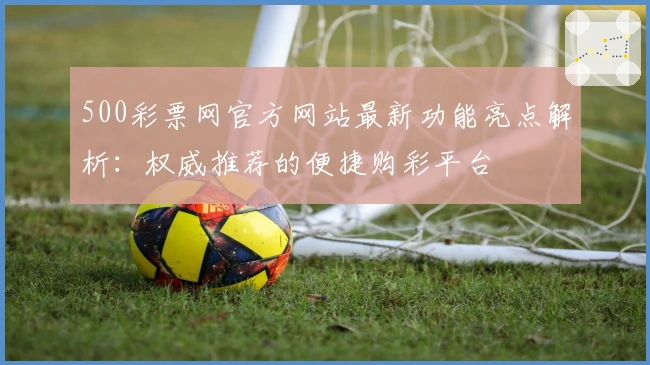 500彩票网官方网站最新功能亮点解析:权威推荐的便捷购彩平台