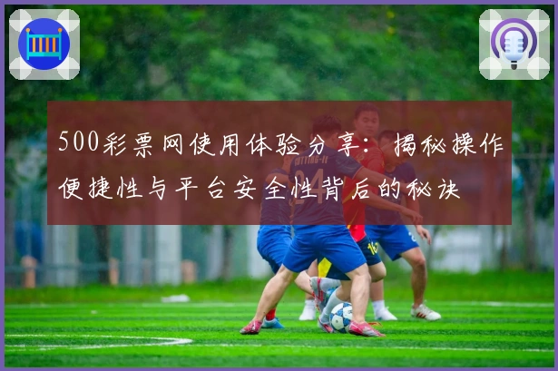 500彩票网使用体验分享：揭秘操作便捷性与平台安全性背后的秘诀