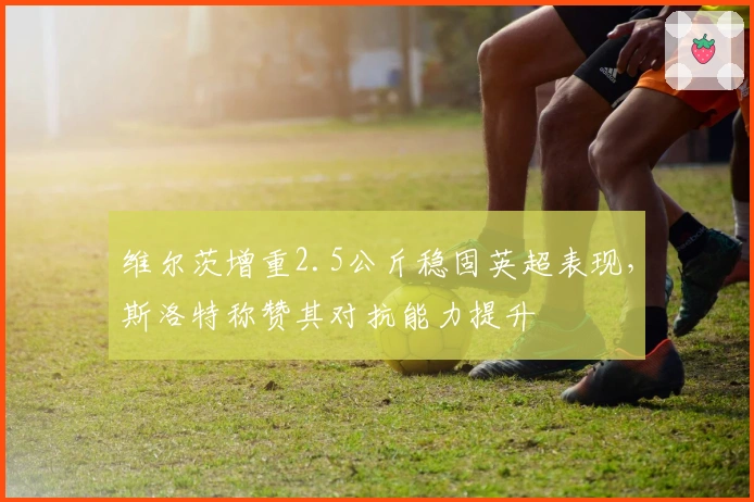 维尔茨增重2.5公斤稳固英超表现，斯洛特称赞其对抗能力提升