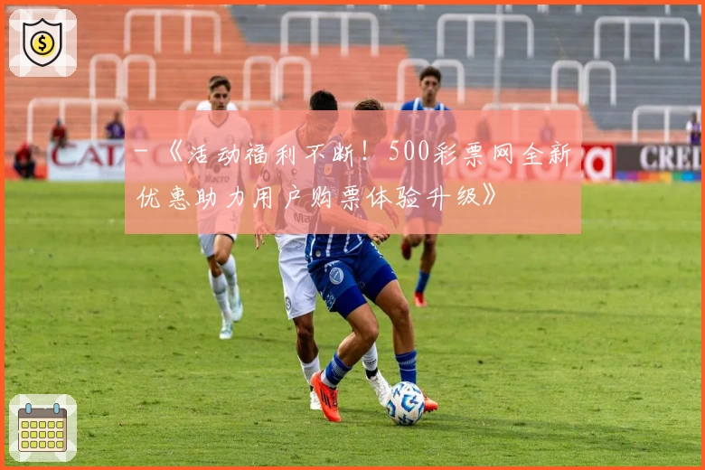 - 《活动福利不断！500彩票网全新优惠助力用户购票体验升级》
