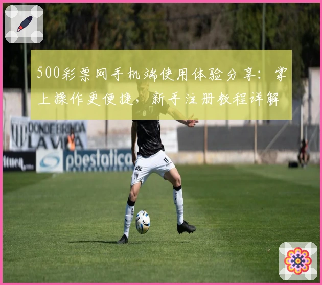 500彩票网手机端使用体验分享:掌上操作更便捷,新手注册教程详解