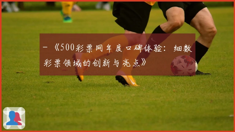 - 《500彩票网年度口碑体验：细数彩票领域的创新与亮点》