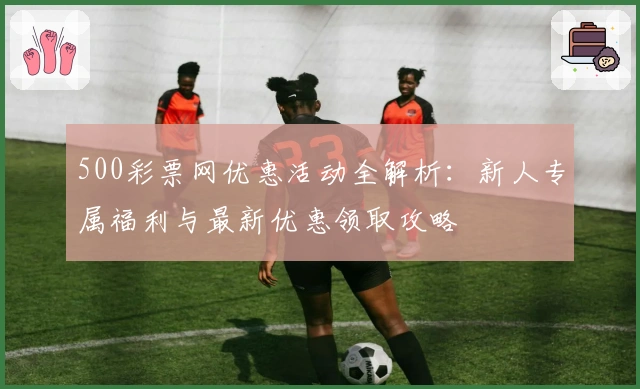 500彩票网优惠活动全解析:新人专属福利与最新优惠领取攻略