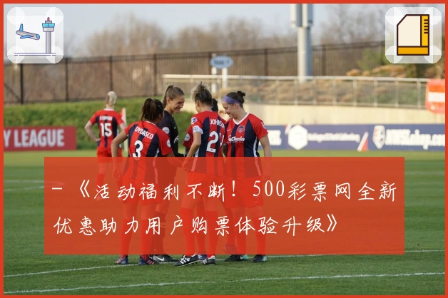 - 《活动福利不断！500彩票网全新优惠助力用户购票体验升级》