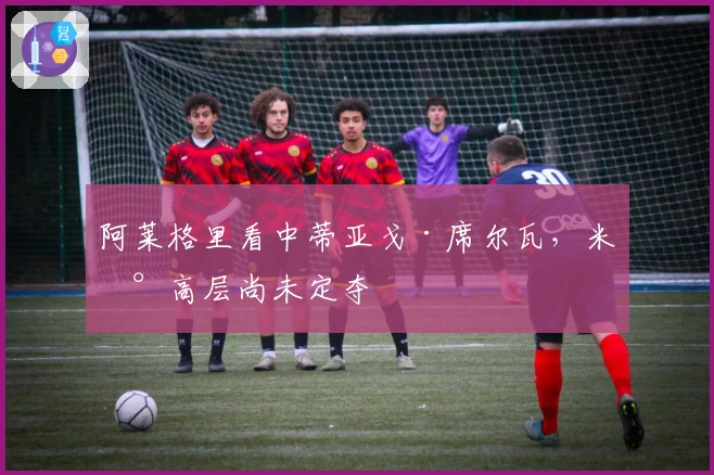 阿莱格里看中蒂亚戈·席尔瓦，米兰高层尚未定夺