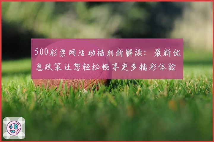 500彩票网活动福利新解读:最新优惠政策让您轻松畅享更多精彩体验