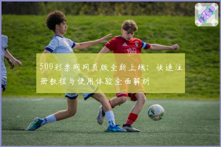 500彩票网网页版全新上线：快速注册教程与使用体验全面解析